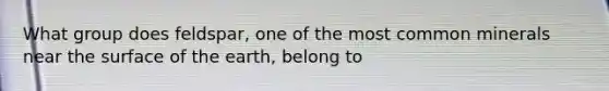 What group does feldspar, one of the most common minerals near the surface of the earth, belong to