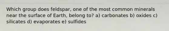 Which group does feldspar, one of the most common minerals near the surface of Earth, belong to? a) carbonates b) oxides c) silicates d) evaporates e) sulfides