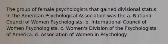 The group of female psychologists that gained divisional status in the American Psychological Association was the a. National Council of Women Psychologists. b. International Council of Women Psychologists. c. Women's Division of the Psychologists of America. d. Association of Women in Psychology.