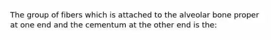 The group of fibers which is attached to the alveolar bone proper at one end and the cementum at the other end is the: