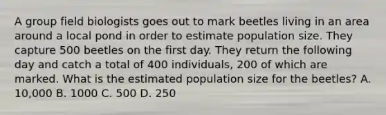 A group field biologists goes out to mark beetles living in an area around a local pond in order to estimate population size. They capture 500 beetles on the first day. They return the following day and catch a total of 400 individuals, 200 of which are marked. What is the estimated population size for the beetles? A. 10,000 B. 1000 C. 500 D. 250