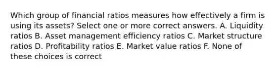 Which group of financial ratios measures how effectively a firm is using its assets? Select one or more correct answers. A. Liquidity ratios B. Asset management efficiency ratios C. Market structure ratios D. Profitability ratios E. Market value ratios F. None of these choices is correct