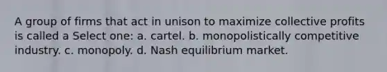 A group of firms that act in unison to maximize collective profits is called a Select one: a. cartel. b. monopolistically competitive industry. c. monopoly. d. Nash equilibrium market.