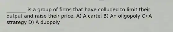 ________ is a group of firms that have colluded to limit their output and raise their price. A) A cartel B) An oligopoly C) A strategy D) A duopoly