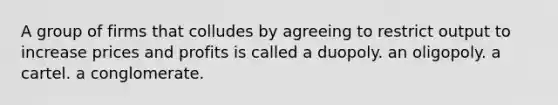 A group of firms that colludes by agreeing to restrict output to increase prices and profits is called a duopoly. an oligopoly. a cartel. a conglomerate.