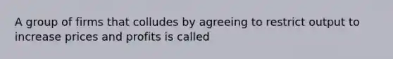 A group of firms that colludes by agreeing to restrict output to increase prices and profits is called