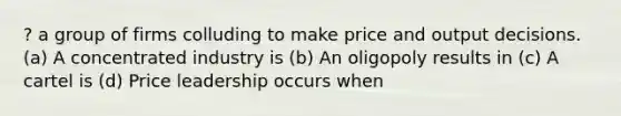 ? a group of firms colluding to make price and output decisions. (a) A concentrated industry is (b) An oligopoly results in (c) A cartel is (d) Price leadership occurs when