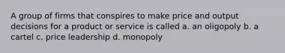 A group of firms that conspires to make price and output decisions for a product or service is called a. an oligopoly b. a cartel c. price leadership d. monopoly