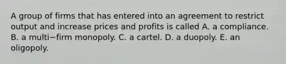 A group of firms that has entered into an agreement to restrict output and increase prices and profits is called A. a compliance. B. a multi−firm monopoly. C. a cartel. D. a duopoly. E. an oligopoly.