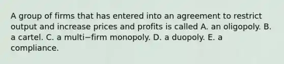 A group of firms that has entered into an agreement to restrict output and increase prices and profits is called A. an oligopoly. B. a cartel. C. a multi−firm monopoly. D. a duopoly. E. a compliance.