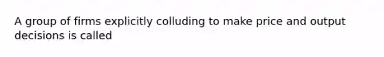 A group of firms explicitly colluding to make price and output decisions is called