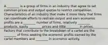 A ________ is a group of firms in an industry that agree to set common prices and output quotas to restrict competition. Characteristics of an industry that make it more likely that firms can coordinate efforts to restrain output and earn economic profits are a ________ number of firms, relatively ________ products, easily ________ prices and little ________ in prices. Factors that contribute to the breakdown of a cartel are the ________ of firms seeking the economic profits earned by the cartel members and ________ in economic activity.