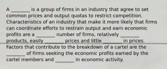 A ________ is a group of firms in an industry that agree to set common prices and output quotas to restrict competition. Characteristics of an industry that make it more likely that firms can coordinate efforts to restrain output and earn economic profits are a ________ number of firms, relatively ________ products, easily ________ prices and little ________ in prices. Factors that contribute to the breakdown of a cartel are the ________ of firms seeking the economic profits earned by the cartel members and ________ in economic activity.