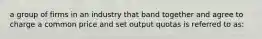 a group of firms in an industry that band together and agree to charge a common price and set output quotas is referred to as: