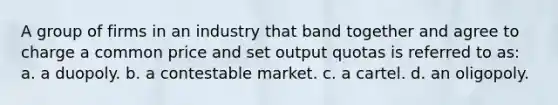 A group of firms in an industry that band together and agree to charge a common price and set output quotas is referred to as: a. a duopoly. b. a contestable market. c. a cartel. d. an oligopoly.