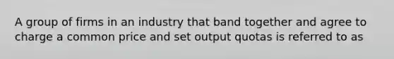 A group of firms in an industry that band together and agree to charge a common price and set output quotas is referred to as