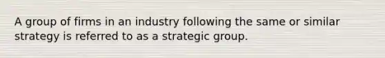 A group of firms in an industry following the same or similar strategy is referred to as a strategic group.