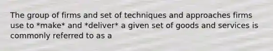 The group of firms and set of techniques and approaches firms use to *make* and *deliver* a given set of goods and services is commonly referred to as a