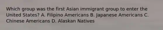 Which group was the first Asian immigrant group to enter the United States? A. Filipino Americans B. Japanese Americans C. Chinese Americans D. Alaskan Natives