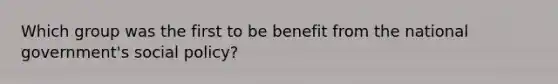 Which group was the first to be benefit from the national government's social policy?