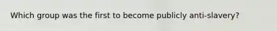 Which group was the first to become publicly anti-slavery?