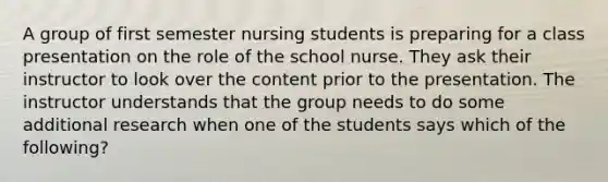 A group of first semester nursing students is preparing for a class presentation on the role of the school nurse. They ask their instructor to look over the content prior to the presentation. The instructor understands that the group needs to do some additional research when one of the students says which of the following?