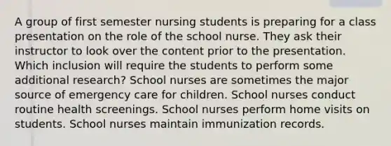 A group of first semester nursing students is preparing for a class presentation on the role of the school nurse. They ask their instructor to look over the content prior to the presentation. Which inclusion will require the students to perform some additional research? School nurses are sometimes the major source of emergency care for children. School nurses conduct routine health screenings. School nurses perform home visits on students. School nurses maintain immunization records.