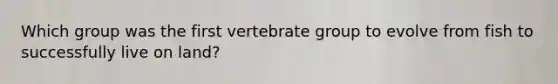 Which group was the first vertebrate group to evolve from fish to successfully live on land?