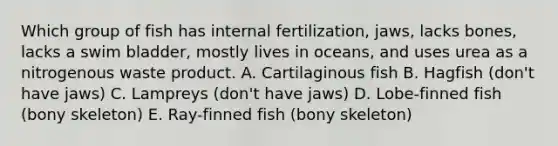 Which group of fish has internal fertilization, jaws, lacks bones, lacks a swim bladder, mostly lives in oceans, and uses urea as a nitrogenous waste product. A. Cartilaginous fish B. Hagfish (don't have jaws) C. Lampreys (don't have jaws) D. Lobe-finned fish (bony skeleton) E. Ray-finned fish (bony skeleton)