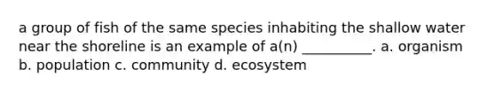 a group of fish of the same species inhabiting the shallow water near the shoreline is an example of a(n) __________. a. organism b. population c. community d. ecosystem