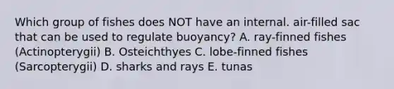 Which group of fishes does NOT have an internal. air-filled sac that can be used to regulate buoyancy? A. ray-finned fishes (Actinopterygii) B. Osteichthyes C. lobe-finned fishes (Sarcopterygii) D. sharks and rays E. tunas