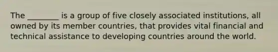 The ________ is a group of five closely associated institutions, all owned by its member countries, that provides vital financial and technical assistance to developing countries around the world.