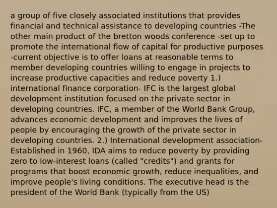 a group of five closely associated institutions that provides financial and technical assistance to developing countries -The other main product of the bretton woods conference -set up to promote the international flow of capital for productive purposes -current objective is to offer loans at reasonable terms to member developing countries willing to engage in projects to increase productive capacities and reduce poverty 1.) international finance corporation- IFC is the largest global development institution focused on the private sector in developing countries. IFC, a member of the World Bank Group, advances economic development and improves the lives of people by encouraging the growth of the private sector in developing countries. 2.) International development association- Established in 1960, IDA aims to reduce poverty by providing zero to low-interest loans (called "credits") and grants for programs that boost economic growth, reduce inequalities, and improve people's living conditions. The executive head is the president of the World Bank (typically from the US)