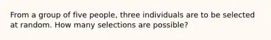 From a group of five people, three individuals are to be selected at random. How many selections are possible?