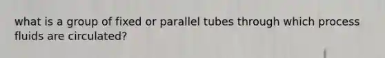 what is a group of fixed or parallel tubes through which process fluids are circulated?