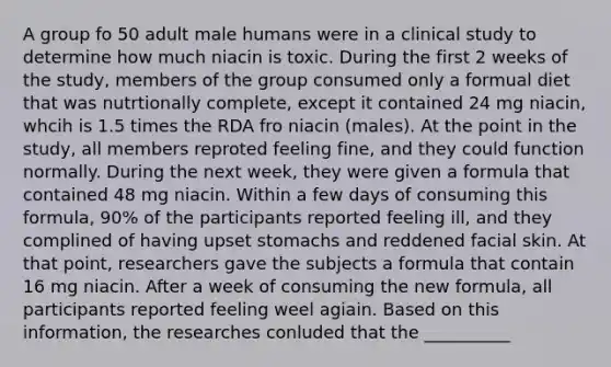 A group fo 50 adult male humans were in a clinical study to determine how much niacin is toxic. During the first 2 weeks of the study, members of the group consumed only a formual diet that was nutrtionally complete, except it contained 24 mg niacin, whcih is 1.5 times the RDA fro niacin (males). At the point in the study, all members reproted feeling fine, and they could function normally. During the next week, they were given a formula that contained 48 mg niacin. Within a few days of consuming this formula, 90% of the participants reported feeling ill, and they complined of having upset stomachs and reddened facial skin. At that point, researchers gave the subjects a formula that contain 16 mg niacin. After a week of consuming the new formula, all participants reported feeling weel agiain. Based on this information, the researches conluded that the __________