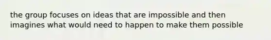 the group focuses on ideas that are impossible and then imagines what would need to happen to make them possible