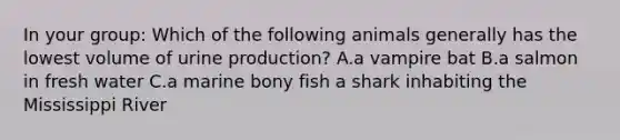 In your group: Which of the following animals generally has the lowest volume of urine production? A.a vampire bat B.a salmon in fresh water C.a marine bony fish a shark inhabiting the Mississippi River