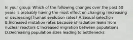 In your group: Which of the following changes over the past 50 years is probably having the most effect on changing (increasing or decreasing) human evolution rates? A.Sexual selection B.Increased mutation rates because of radiation leaks from nuclear reactors C.Increased migration between populations D.Decreasing population sizes leading to bottlenecks