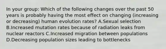 In your group: Which of the following changes over the past 50 years is probably having the most effect on changing (increasing or decreasing) human evolution rates? A.Sexual selection B.Increased mutation rates because of radiation leaks from nuclear reactors C.Increased migration between populations D.Decreasing population sizes leading to bottlenecks