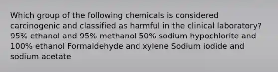 Which group of the following chemicals is considered carcinogenic and classified as harmful in the clinical laboratory? 95% ethanol and 95% methanol 50% sodium hypochlorite and 100% ethanol Formaldehyde and xylene Sodium iodide and sodium acetate