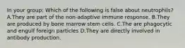 In your group: Which of the following is false about neutrophils? A.They are part of the non-adaptive immune response. B.They are produced by bone marrow stem cells. C.The are phagocytic and engulf foreign particles D.They are directly involved in antibody production.