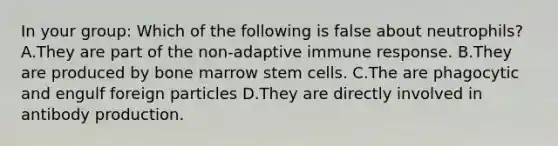 In your group: Which of the following is false about neutrophils? A.They are part of the non-adaptive immune response. B.They are produced by bone marrow stem cells. C.The are phagocytic and engulf foreign particles D.They are directly involved in antibody production.