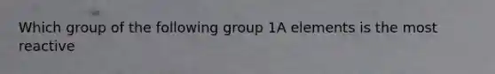 Which group of the following group 1A elements is the most reactive