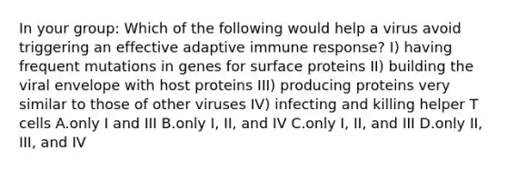 In your group: Which of the following would help a virus avoid triggering an effective adaptive immune response? I) having frequent mutations in genes for surface proteins II) building the viral envelope with host proteins III) producing proteins very similar to those of other viruses IV) infecting and killing helper T cells A.only I and III B.only I, II, and IV C.only I, II, and III D.only II, III, and IV