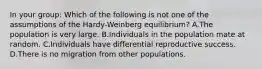 In your group: Which of the following is not one of the assumptions of the Hardy-Weinberg equilibrium? A.The population is very large. B.Individuals in the population mate at random. C.Individuals have differential reproductive success. D.There is no migration from other populations.