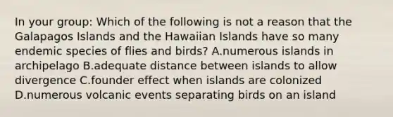 In your group: Which of the following is not a reason that the Galapagos Islands and the Hawaiian Islands have so many endemic species of flies and birds? A.numerous islands in archipelago B.adequate distance between islands to allow divergence C.founder effect when islands are colonized D.numerous volcanic events separating birds on an island