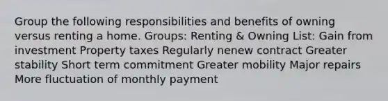 Group the following responsibilities and benefits of owning versus renting a home. Groups: Renting & Owning List: Gain from investment Property taxes Regularly nenew contract Greater stability Short term commitment Greater mobility Major repairs More fluctuation of monthly payment