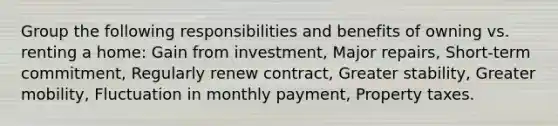 Group the following responsibilities and benefits of owning vs. renting a home: Gain from investment, Major repairs, Short-term commitment, Regularly renew contract, Greater stability, Greater mobility, Fluctuation in monthly payment, Property taxes.