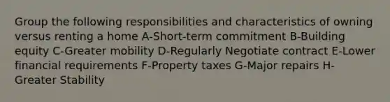 Group the following responsibilities and characteristics of owning versus renting a home A-Short-term commitment B-Building equity C-Greater mobility D-Regularly Negotiate contract E-Lower financial requirements F-Property taxes G-Major repairs H-Greater Stability